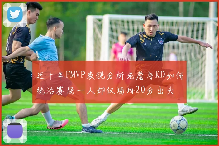 近十年FMVP表现分析老詹与KD如何统治赛场一人却仅场均20分出头