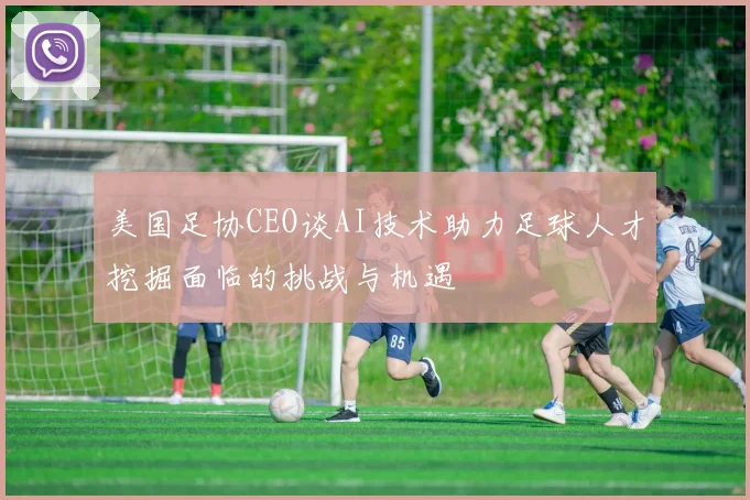 美国足协CEO谈AI技术助力足球人才挖掘面临的挑战与机遇
