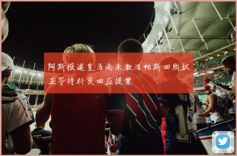 阿斯报道皇马尚未激活帕斯回购权正等待科莫回应提案