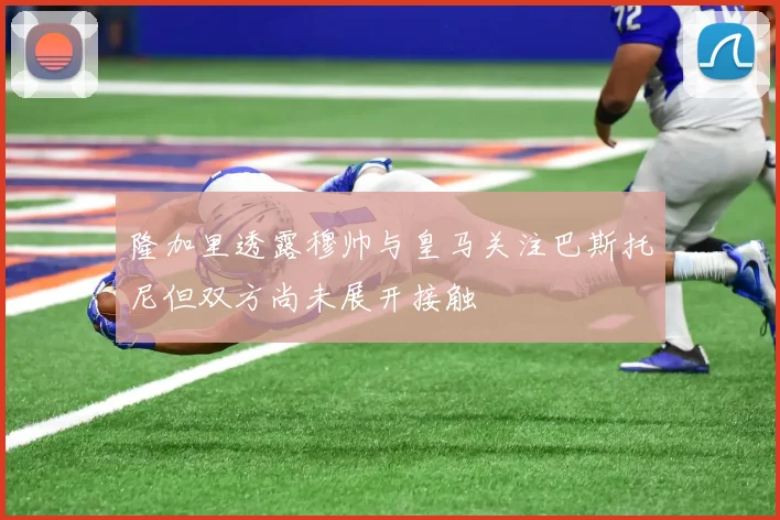 隆加里透露穆帅与皇马关注巴斯托尼但双方尚未展开接触