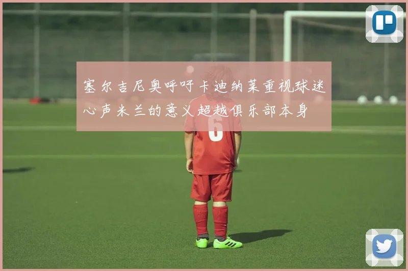 塞尔吉尼奥呼吁卡迪纳莱重视球迷心声米兰的意义超越俱乐部本身