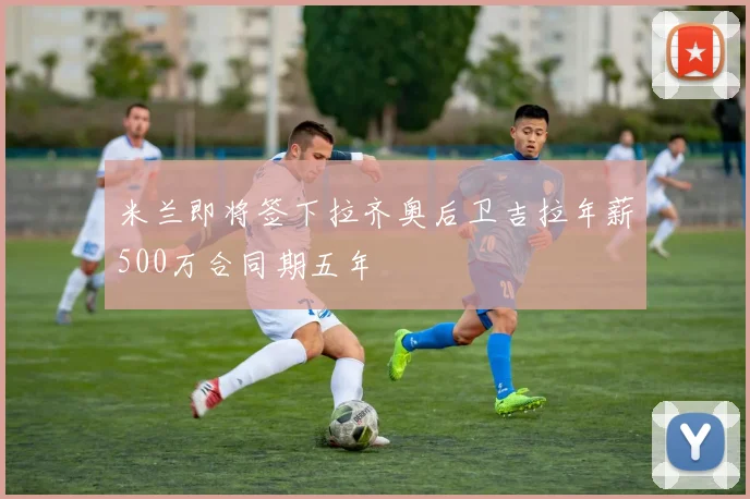 米兰即将签下拉齐奥后卫吉拉年薪500万合同期五年