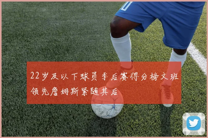 22岁及以下球员季后赛得分榜文班领先詹姆斯紧随其后
