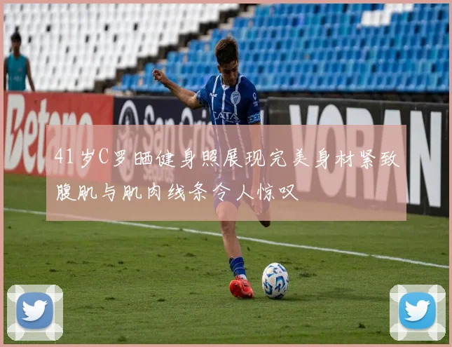 41岁C罗晒健身照展现完美身材紧致腹肌与肌肉线条令人惊叹