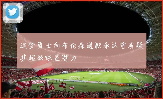 追梦勇士向布伦森道歉承认曾质疑其超级球星潜力