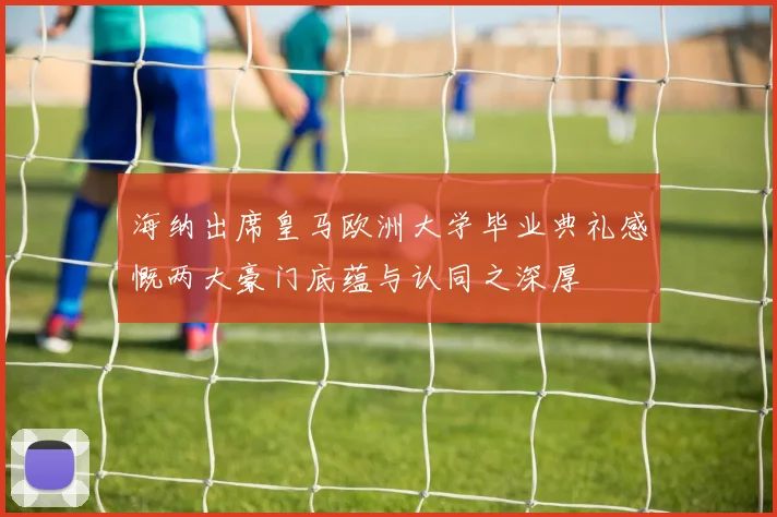 海纳出席皇马欧洲大学毕业典礼感慨两大豪门底蕴与认同之深厚