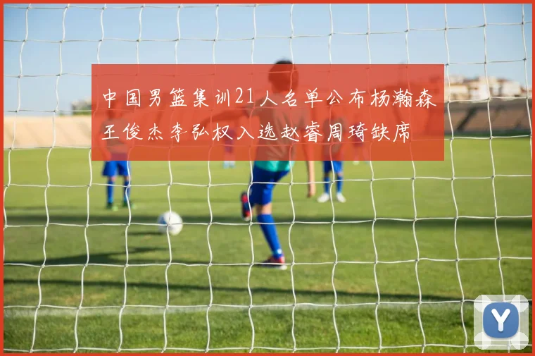 中国男篮集训21人名单公布杨瀚森王俊杰李弘权入选赵睿周琦缺席