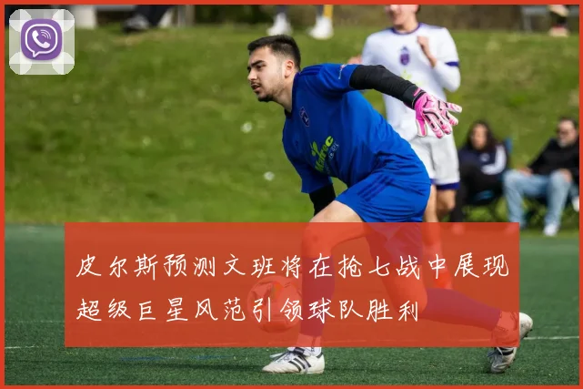 皮尔斯预测文班将在抢七战中展现超级巨星风范引领球队胜利