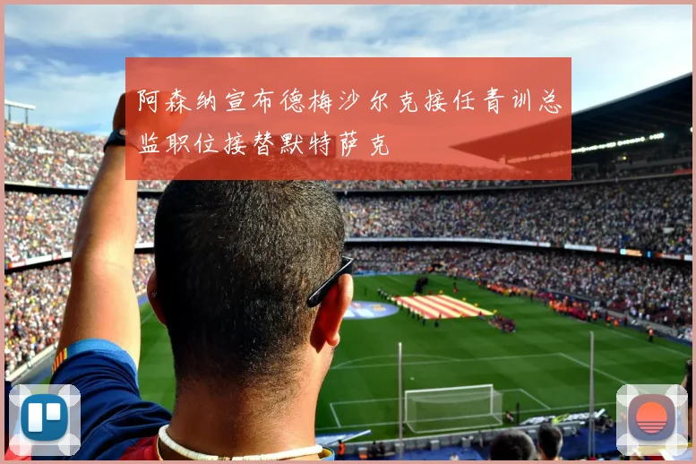 阿森纳宣布德梅沙尔克接任青训总监职位接替默特萨克