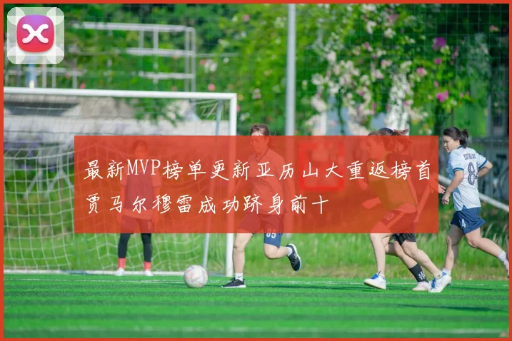 最新MVP榜单更新亚历山大重返榜首贾马尔穆雷成功跻身前十