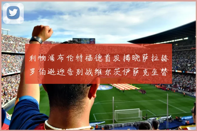 利物浦布伦特福德首发揭晓萨拉赫罗伯逊迎告别战维尔茨伊萨克坐替补席