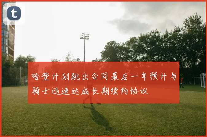 哈登计划跳出合同最后一年预计与骑士迅速达成长期续约协议