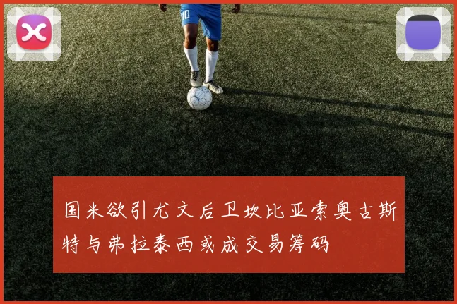 国米欲引尤文后卫坎比亚索奥古斯特与弗拉泰西或成交易筹码