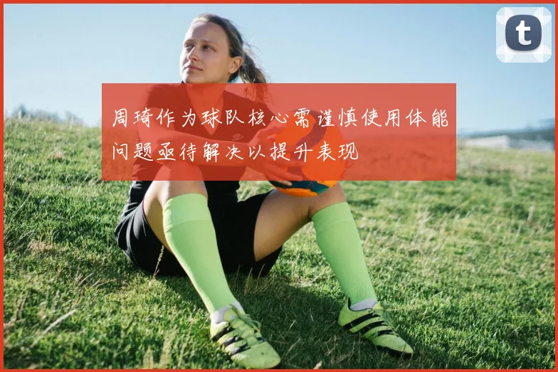 周琦作为球队核心需谨慎使用体能问题亟待解决以提升表现