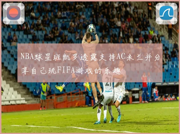 NBA球星班凯罗透露支持AC米兰并分享自己玩FIFA游戏的乐趣