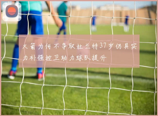 火箭为何不争取杜兰特37岁仍具实力补强控卫助力球队提升