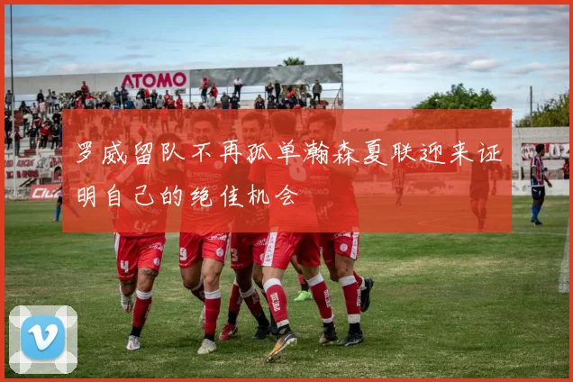 罗威留队不再孤单瀚森夏联迎来证明自己的绝佳机会