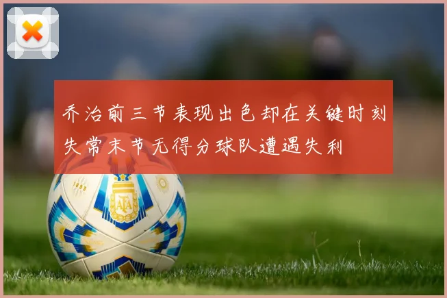 乔治前三节表现出色却在关键时刻失常末节无得分球队遭遇失利
