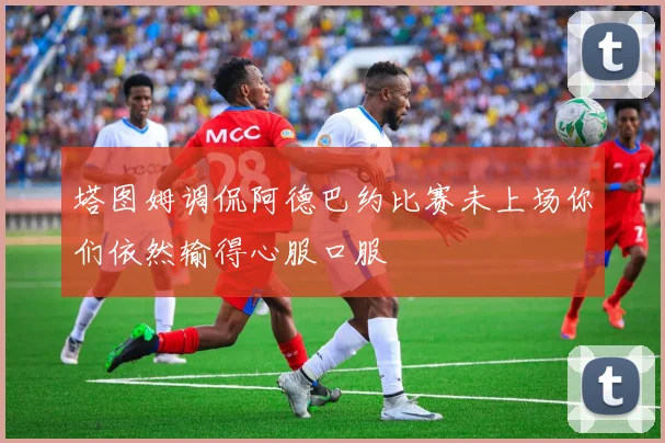 塔图姆调侃阿德巴约比赛未上场你们依然输得心服口服