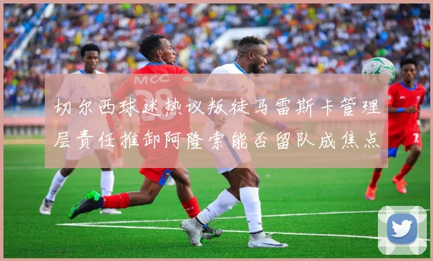 切尔西球迷热议叛徒马雷斯卡管理层责任推卸阿隆索能否留队成焦点