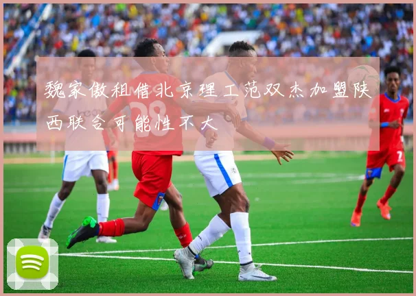 魏家傲租借北京理工范双杰加盟陕西联合可能性不大
