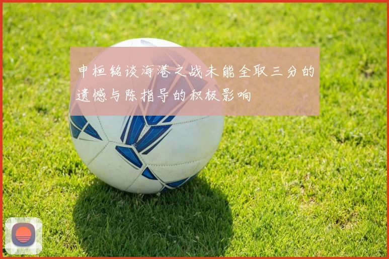 申桓铭谈海港之战未能全取三分的遗憾与陈指导的积极影响