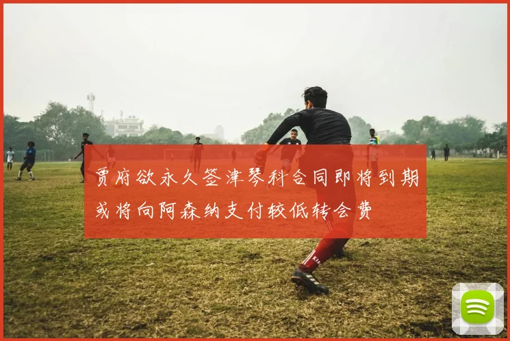贾府欲永久签津琴科合同即将到期或将向阿森纳支付较低转会费