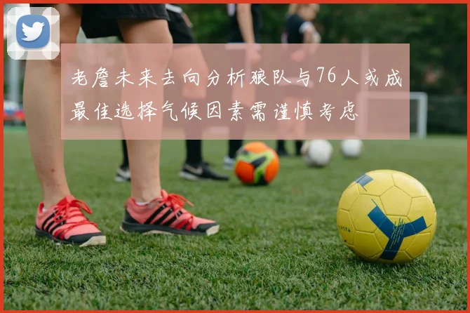 老詹未来去向分析狼队与76人或成最佳选择气候因素需谨慎考虑